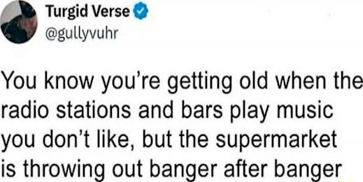 You know you’re getting old when the radio stations and bars play music you don’t like, but the supermarket is throwing out banger after banger