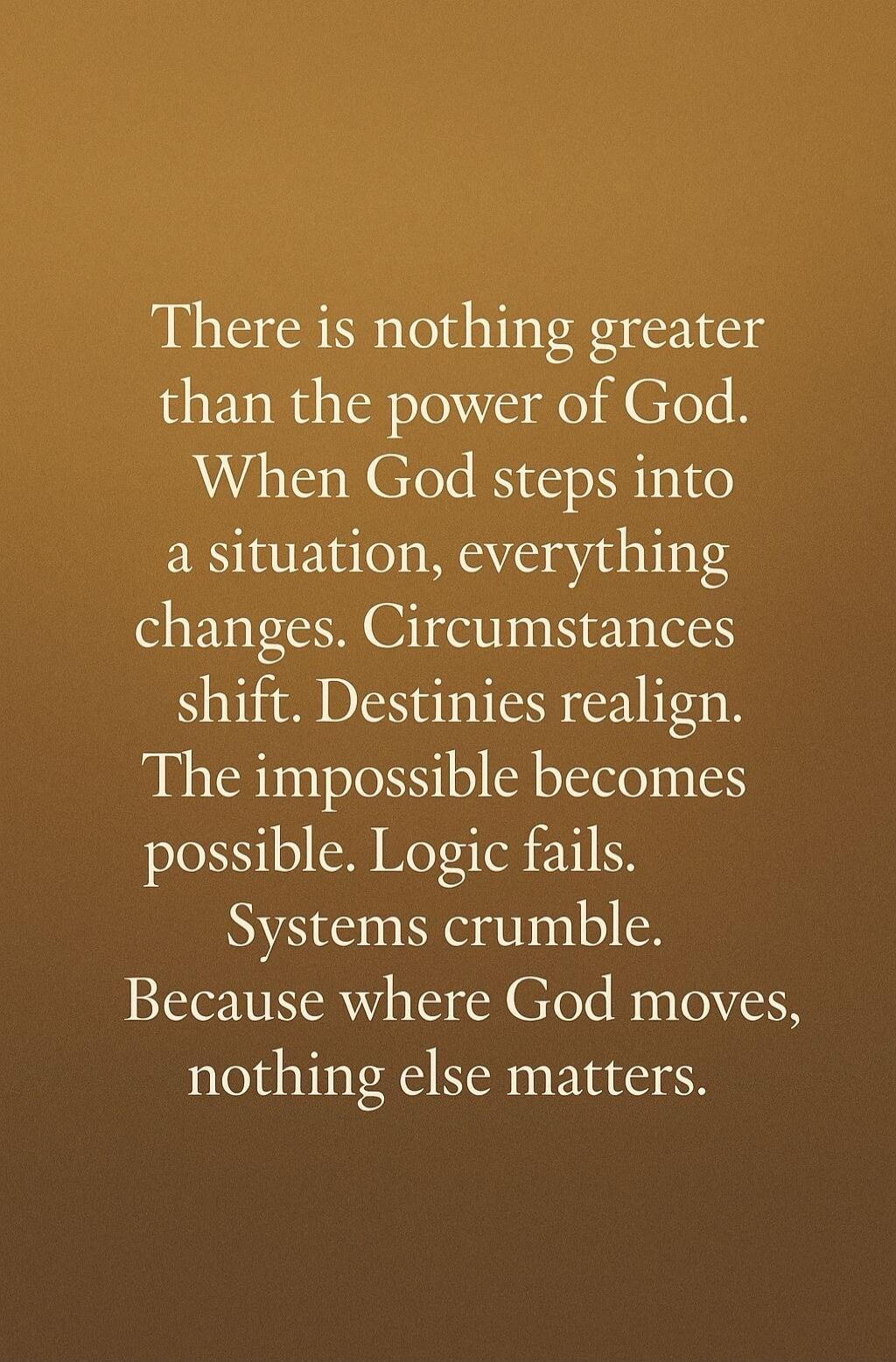 There is nothing greater than the power of God. When God steps into a situation, everything changes. Circumstances shift. Destinies realign. The impossible becomes possible. Logic fails. Systems crumble. Because where God moves, nothing else matters.