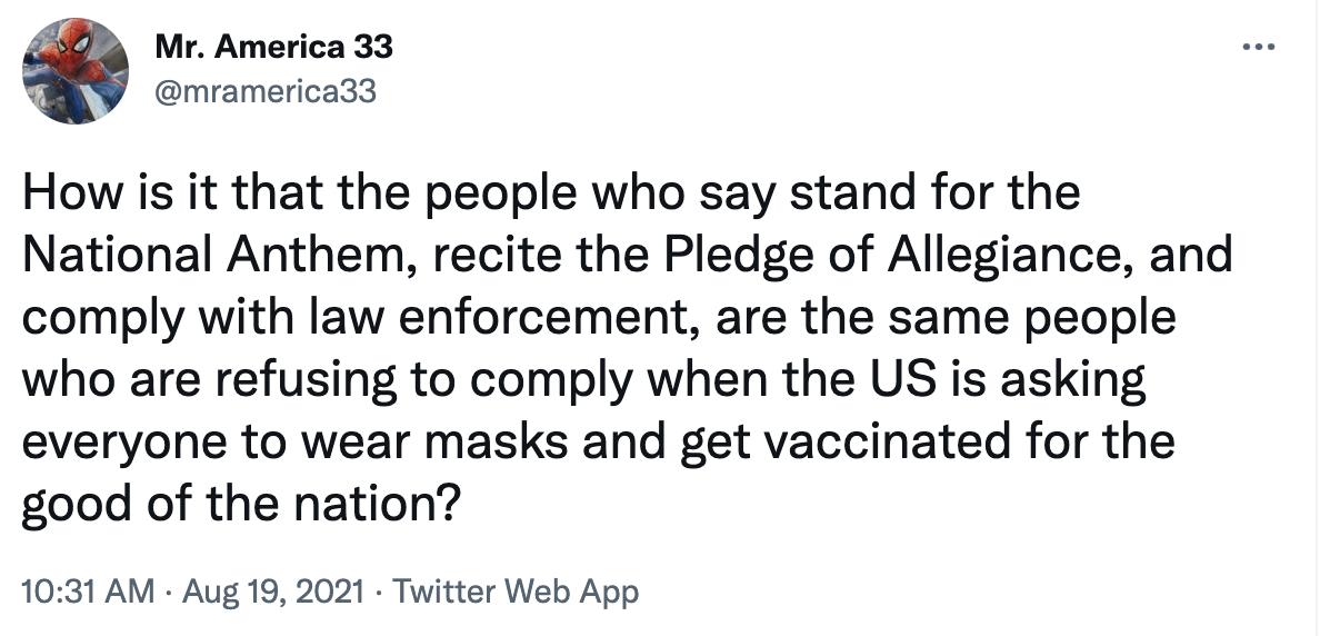 Mr America 33 mramerica33 How is it that the people who say stand for the National Anthem recite the Pledge of Allegiance and comply with law enforcement are the same people who are refusing to comply when the US is asking everyone to wear masks and get vaccinated for the good of the nation 1031 AM Aug 19 2021 Twitter Web App