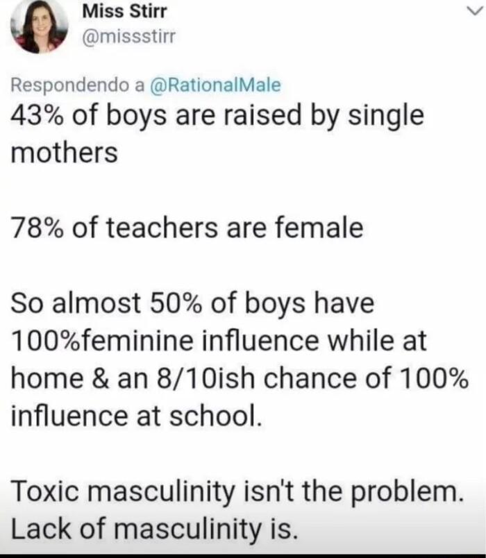 4 Miss Stirr e missstirr Respondendo a RationalMale 43 of boys are raised by single mothers 78 of teachers are female So almost 50 of boys have 100feminine influence while at home an 810ish chance of 100 influence at school Toxic masculinity isnt the problem Lack of masculinity is