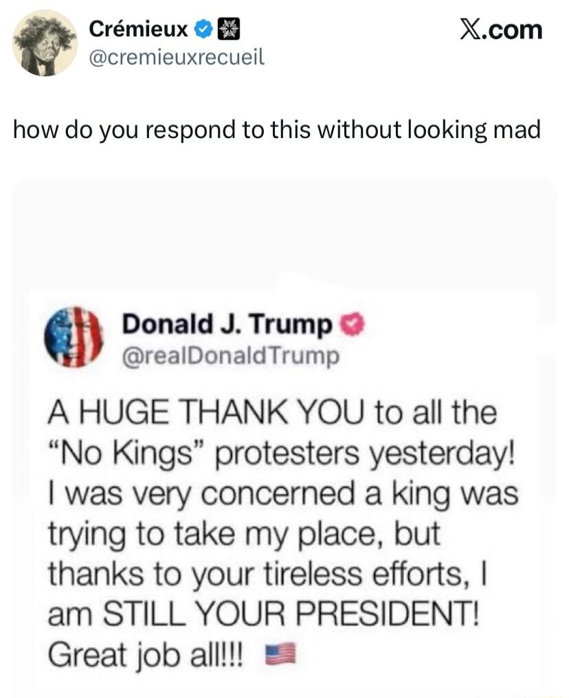 how do you respond to this without looking mad

Donald J. Trump @realDonaldTrump
A HUGE THANK YOU to all the “No Kings” protesters yesterday! I was very concerned a king was trying to take my place, but thanks to your tireless efforts, I am STILL YOUR PRESIDENT! Great job all!!! 🇺🇸