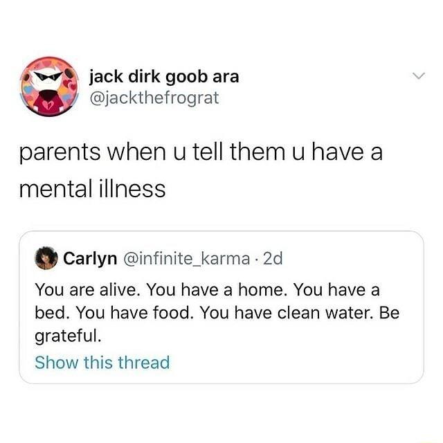 jack dirk goob ara jackthefrograt parents when u tell them u have a mental illness Carlyn infinite_karma 2d You are alive You have a home You have a bed You have food You have clean water Be grateful Show this thread
