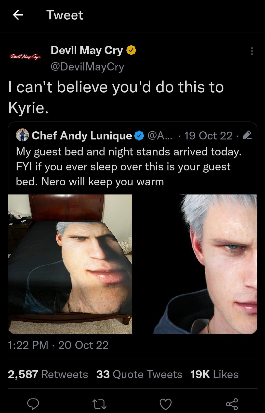 Tweet Devil May Cry DevilMayCry cant believe youd do this to Kyrie By Chef Andy Lunique A 19 Oct 22 My guest bed and night stands arrived today FYIif you ever sleep over this is your guest bed Nero will keep you warm 122 PM 20 Oct 22 2587 Retweets 33 Quote Tweets 19K Likes n Q
