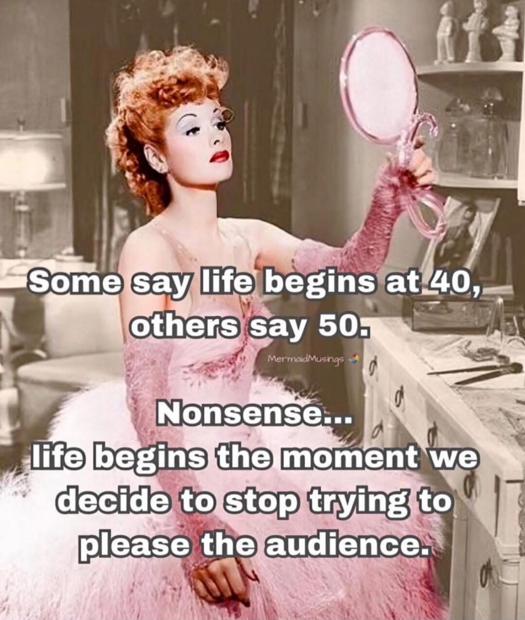 Some say life begins at 40, others say 50. Nonsense... Life begins the moment we decide to stop trying to please the audience.