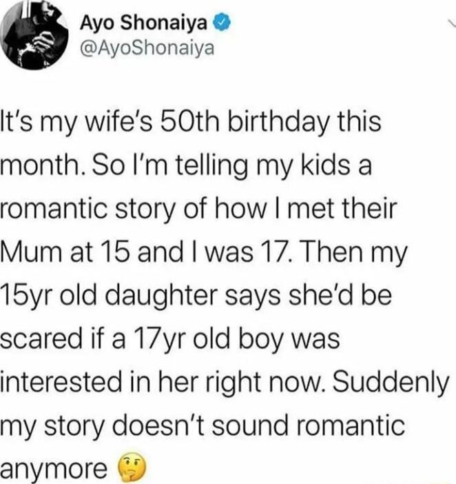 Ayo Shonaiya AyoShonaiya lts my wifes 50th birthday this month So Im telling my kids a romantic story of how met their Mum at 15 and was 17 Then my 15yr old daughter says shed be scared if a 17yr old boy was interested in her right now Suddenly my story doesnt sound romantic anymore