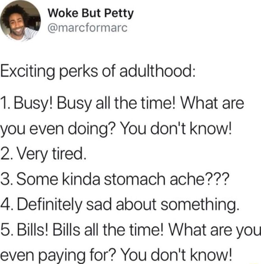 Woke But Petty marcformarc Exciting perks of adulthood 1 Busy Busy all the time What are you even doing You dont know 2 Very tired 3 Some kinda stomach ache 4 Definitely sad about something 5 Bills Bills all the time What are you even paying for You dont know