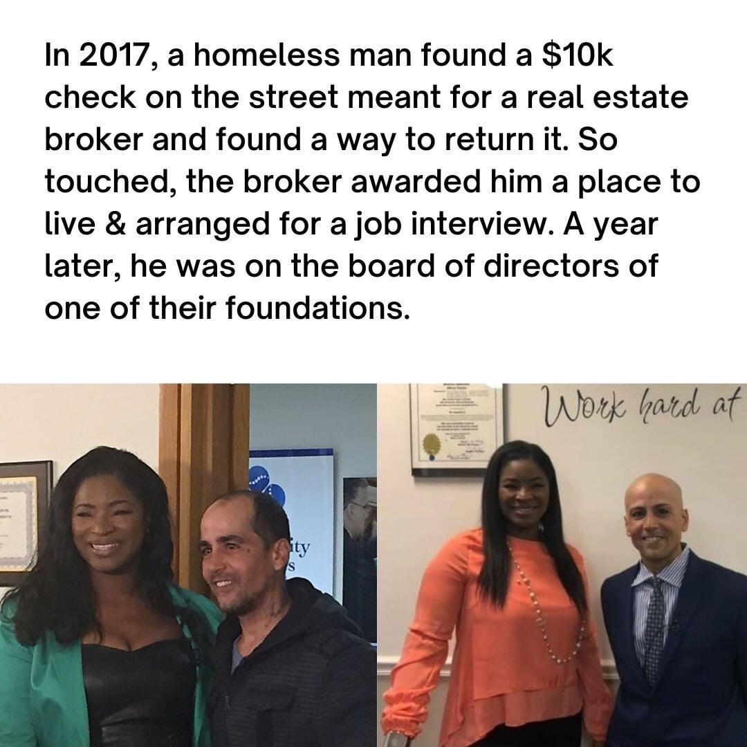 In 2017 a homeless man found a 10k check on the street meant for a real estate broker and found a way to return it So touched the broker awarded him a place to live arranged for a job interview A year later he was on the board of directors of one of their foundations