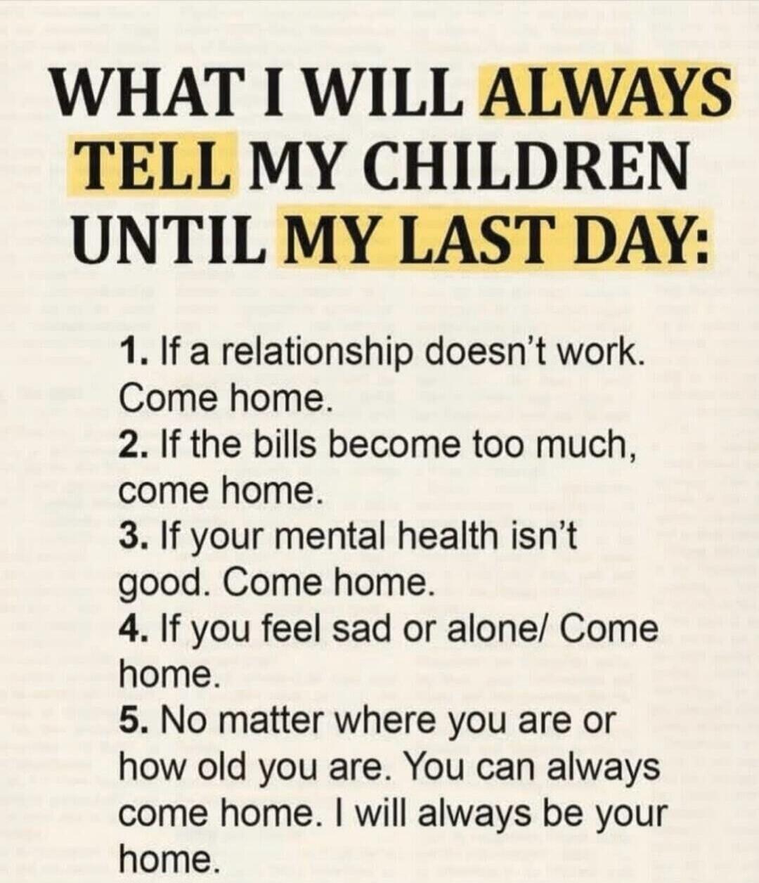 WHAT I WILL ALWAYS TELL MY CHILDREN UNTIL MY LAST DAY: 1. If a relationship doesn't work. Come home. 2. If the bills become too much, come home. 3. If your mental health isn't good. Come home. 4. If you feel sad or alone. Come home. 5. No matter where you are or how old you are. You can always come home. I will always be your home.