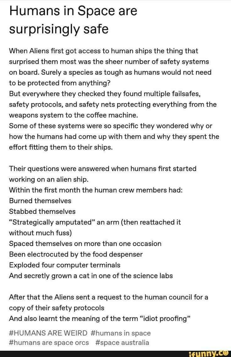 Humans in Space are surprisingly safe When Aliens first got access to human ships the thing that surprised them most was the sheer number of safety systems on board Surely a species as tough as humans would not need to be protected from anything But everywhere they checked they found multiple failsafes safety protocols and safety nets protecting everything from the weapons system to the coffee mac