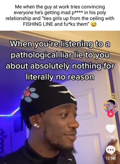 Me when the guy at work tries convincing everyone hes getting mad p in his poly relationship and ties girls up from the ceiling with FISHING LINE and fuks them 3 noireasoen