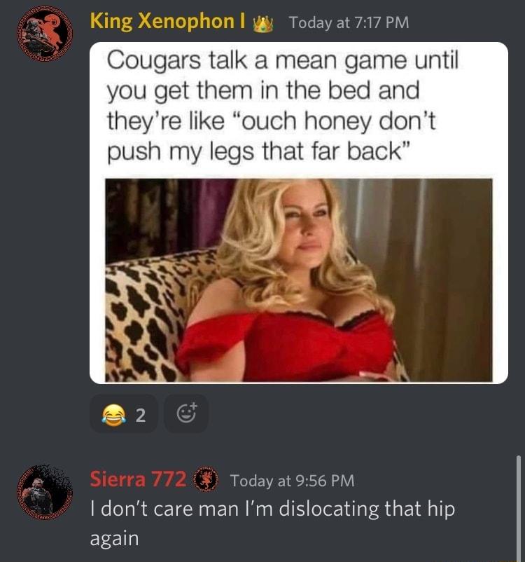 King Xenophon Todayat 717 P Cougars talk a mean game until you get them in the bed and theyre like ouch honey don push my legs that far back oday at 956 PM I dont care man Im dislocating that hip again
