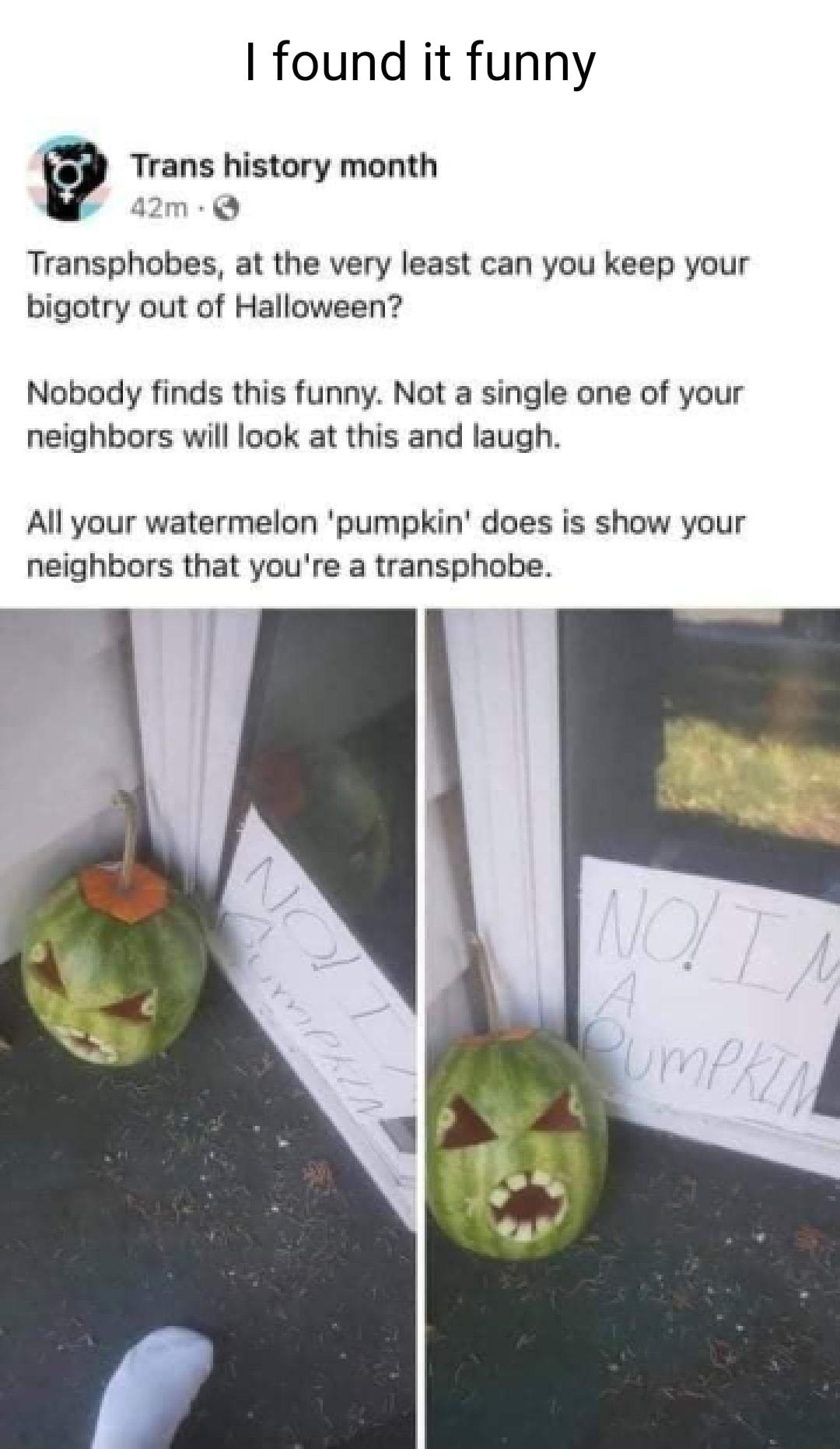 found it funny 9 Trans history month 42m Transphobes at the very least can you keep your bigotry out of Halloween Nobody finds this funny Not a single one of your neighbors will look at this and laugh All your watermelon pumpkin does is show your neighbors that youre a transphobe