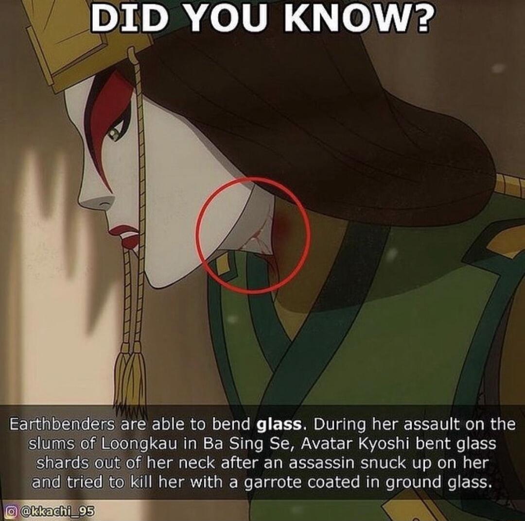 DID YOU KNOW? Earthbenders are able to bend glass. During her assault on the slums of Loongkau in Ba Sing Se, Avatar Kyoshi bent glass shards out of her neck after an assassin snuck up on her and tried to kill her with a garrote coated in ground glass.