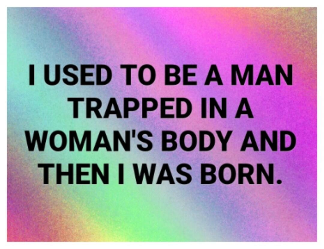 I USED TO BE A MAN TRAPPED IN A WOMAN'S BODY AND THEN I WAS BORN.