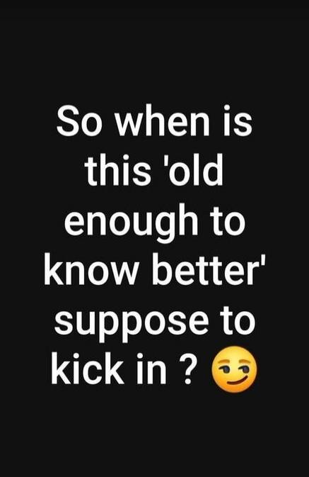 So when is this 'old enough to know better' suppose to kick in ?