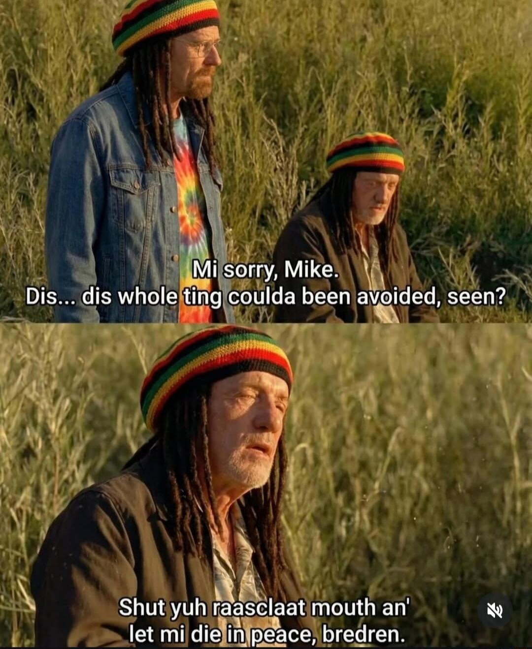 Mi sorry, Mike. Dis... dis whole ting coulda been avoided, seen?
Shut yuh raasclaat mouth an' let mi die in peace, bredren.