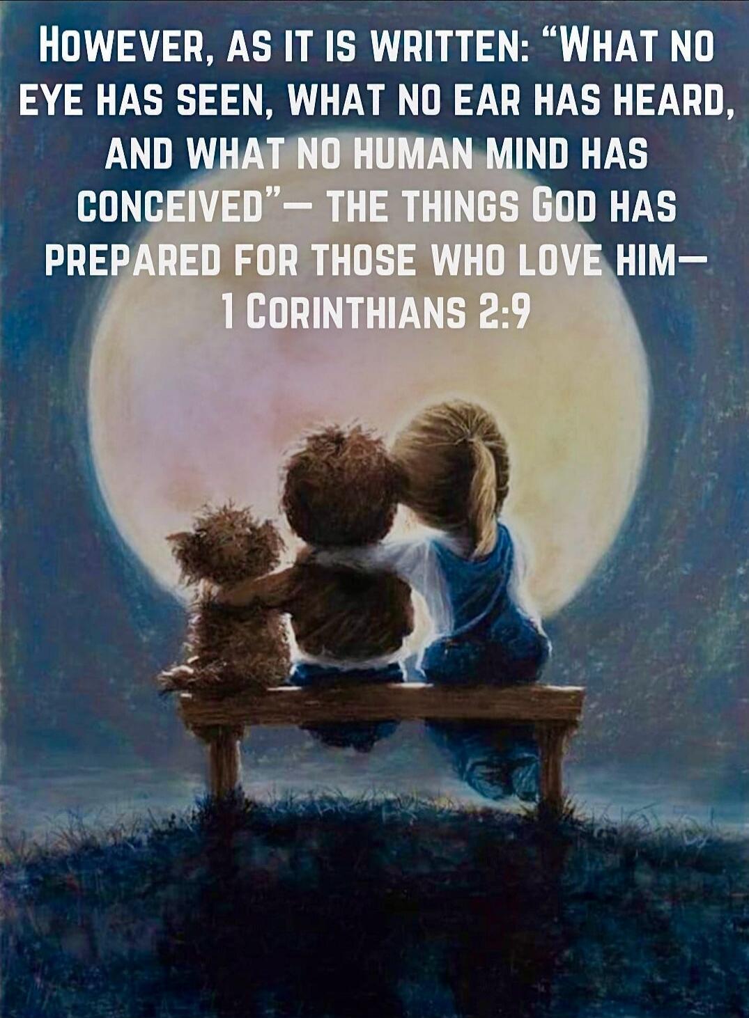 However, as it is written: “What no eye has seen, what no ear has heard, and what no human mind has conceived” — the things God has prepared for those who love Him — 1 Corinthians 2:9