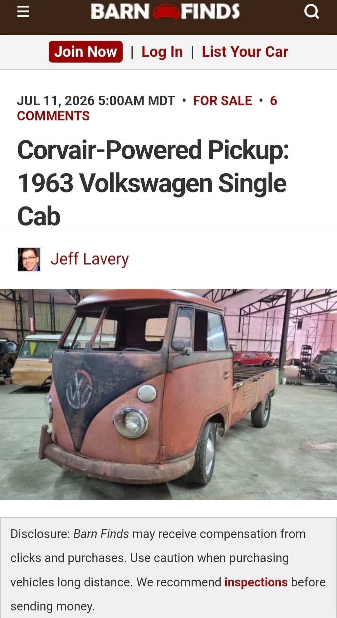 BARN FINDS Join Now | Log In | List Your Car JUL 11, 2026 5:00AM MDT • FOR SALE • 6 COMMENTS Corvair-Powered Pickup: 1963 Volkswagen Single Cab Jeff Lavery Disclosure: Barn Finds may receive compensation from clicks and purchases. Use caution when purchasing vehicles long distance. We recommend inspections before sending money.