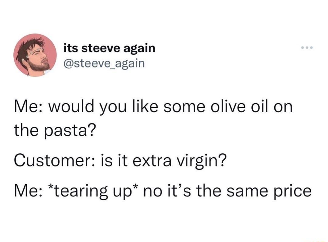 its steeve again steeve_again Me would you like some olive oil on the pasta Customer is it extra virgin Me tearing up no its the same price