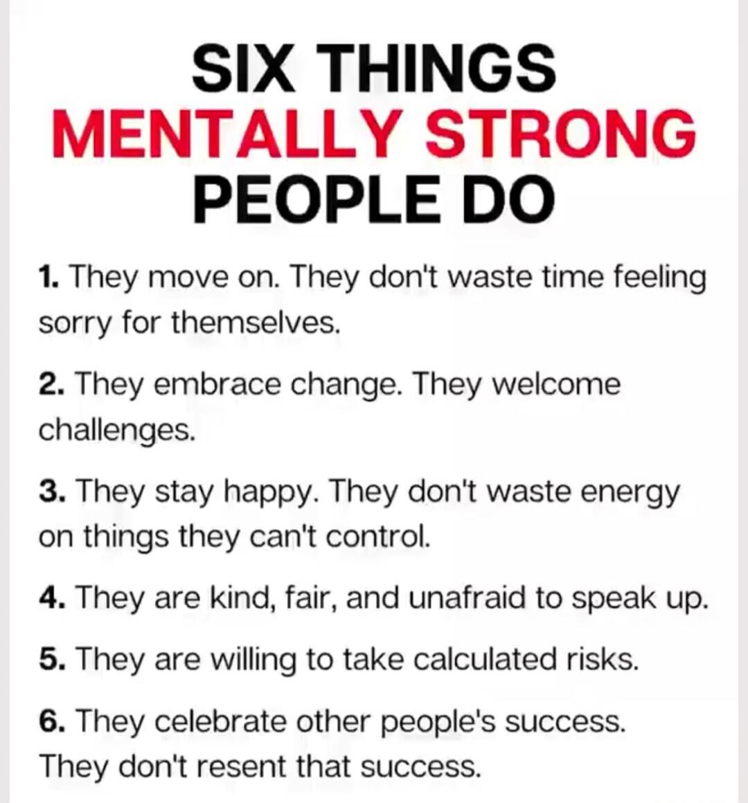 SIX THINGS MENTALLY STRONG PEOPLE DO

1. They move on. They don't waste time feeling sorry for themselves.
2. They embrace change. They welcome challenges.
3. They stay happy. They don't waste energy on things they can't control.
4. They are kind, fair, and unafraid to speak up.
5. They are willing to take calculated risks.
6. They celebrate other 