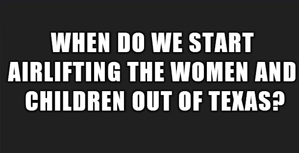 WHEN DO WE START AIRLIFTING THE WOMEN AND CHILDREN OUT OF TEXAS
