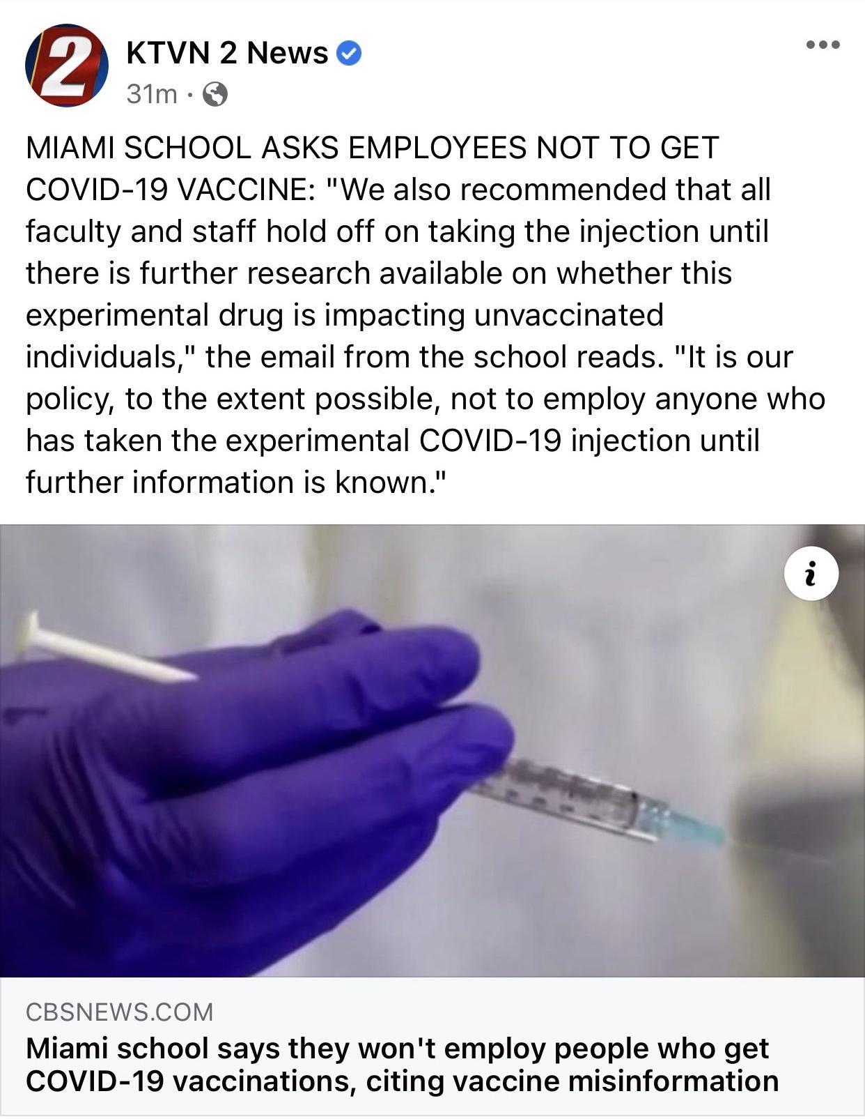 KTVN 2 News 3Im Q MIAMI SCHOOL ASKS EMPLOYEES NOT TO GET COVID 19 VACCINE We also recommended that all faculty and staff hold off on taking the injection until there is further research available on whether this experimental drug is impacting unvaccinated individuals the email from the school reads It is our policy to the extent possible not to employ anyone who has taken the experimental COVID 19