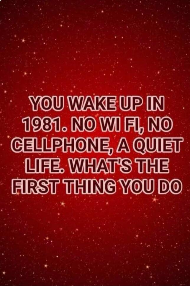 YOU WAKE UP IN 1981. NO WI FI, NO CELLPHONE, A QUIET LIFE. WHAT'S THE FIRST THING YOU DO