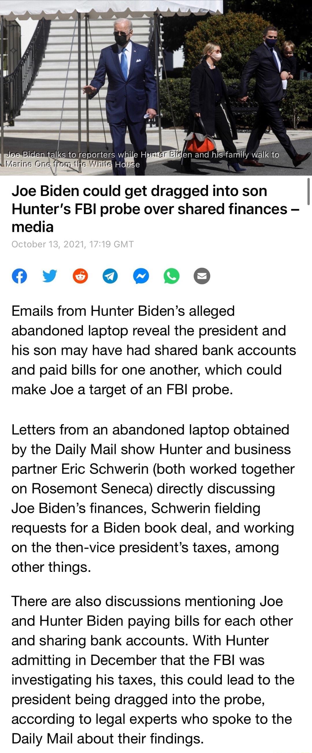 Joe Biden could get dragged into son Hunters FBI probe over shared finances media O Yy 060000 Emails from Hunter Bidens alleged abandoned laptop reveal the president and his son may have had shared bank accounts and paid bills for one another which could make Joe a target of an FBI probe Letters from an abandoned laptop obtained by the Daily Mail show Hunter and business partner Eric Schwerin both