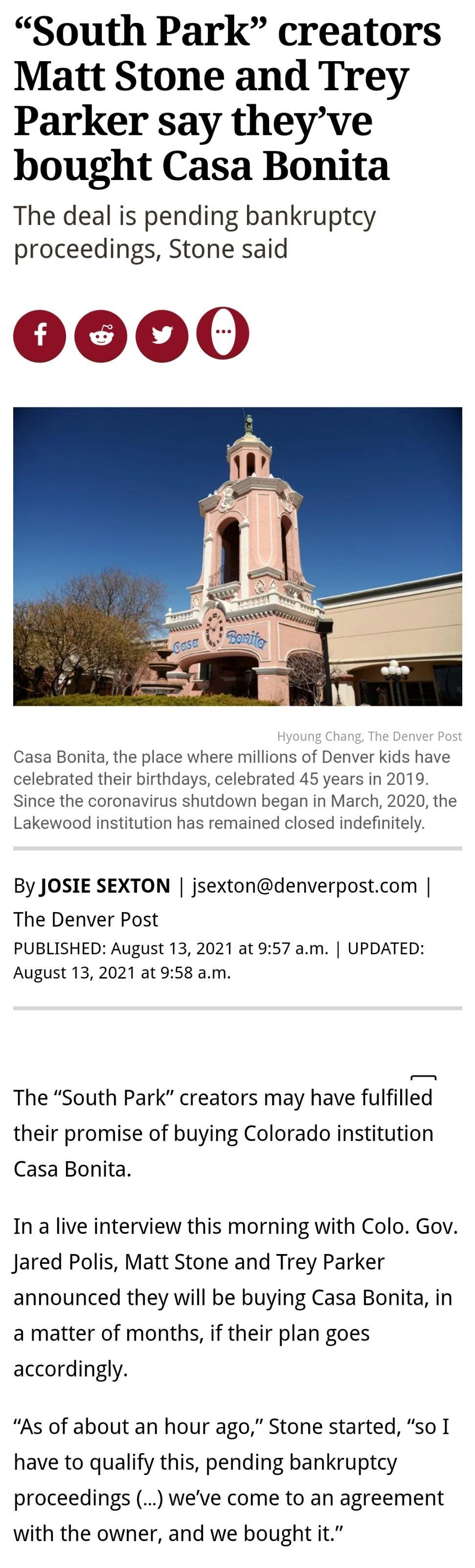 South Park creators Matt Stone and Trey Parker say theyve bought Casa Bonita The deal is pending bankruptcy proceedings Stone said Hyoung Chang The Denver Post Casa Bonita the place where millions of Denver kids have celebrated their birthdays celebrated 45 years in 2019 Since the coronavirus shutdown began in March 2020 the Lakewood institution has remained closed indefinitely By JOSIE SEXTON jse