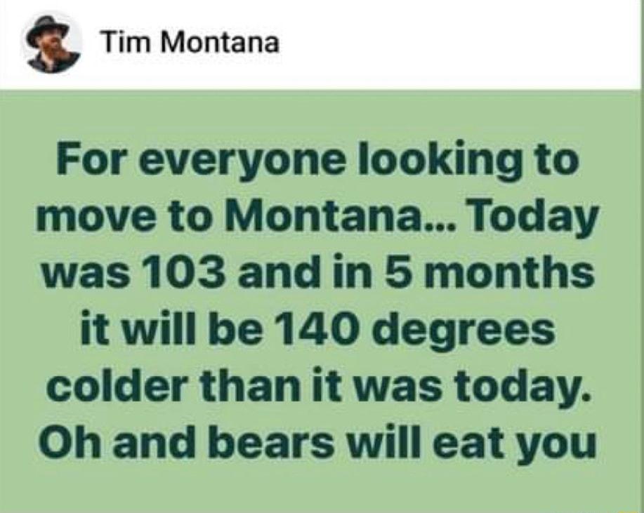 s Tim Montana For everyone looking to move to Montana Today was 103 and in 5 months it will be 140 degrees colder than it was today Oh and bears will eat you