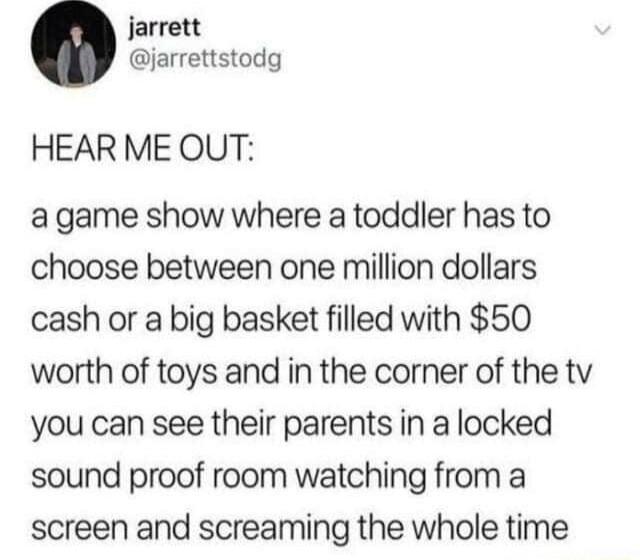 jarrett jarrettstodg HEAR ME OUT agame show where a toddler has to choose between one million dollars cash or a big basket filled with 50 worth of toys and in the corner of the tv you can see their parents in a locked sound proof room watching from a screen and screaming the whole time