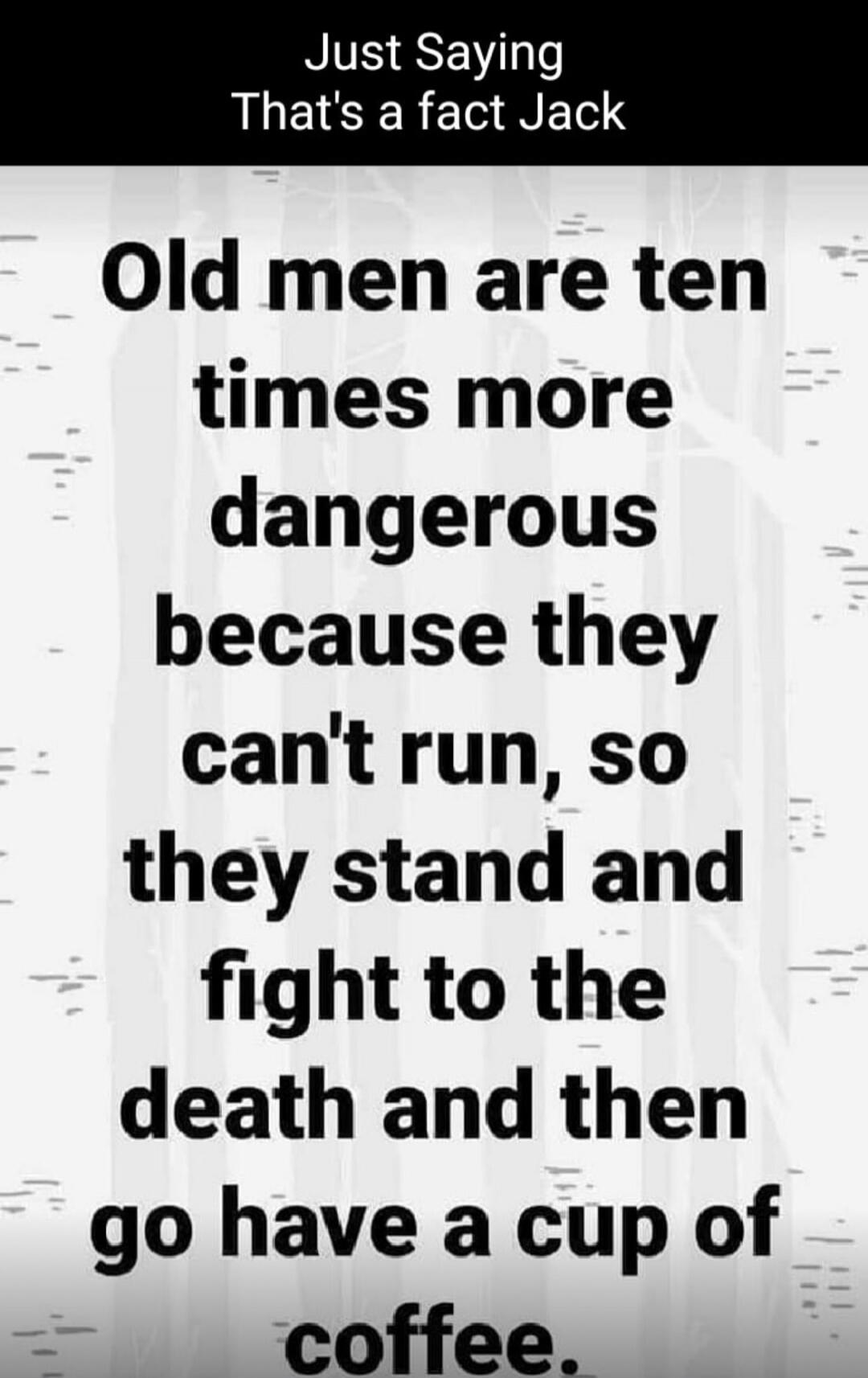 Just Saying That's a fact Jack Old men are ten times more dangerous because they can't run, so they stand and fight to the death and then go have a cup of coffee.