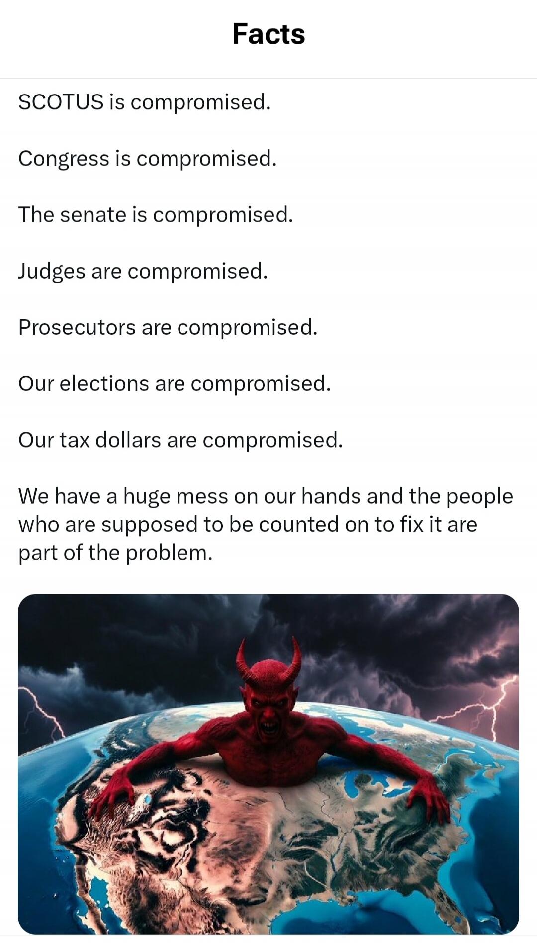 Facts SCOTUS is compromised. Congress is compromised. The senate is compromised. Judges are compromised. Prosecutors are compromised. Our elections are compromised. Our tax dollars are compromised. We have a huge mess on our hands and the people who are supposed to be counted on to fix it are part of the problem.