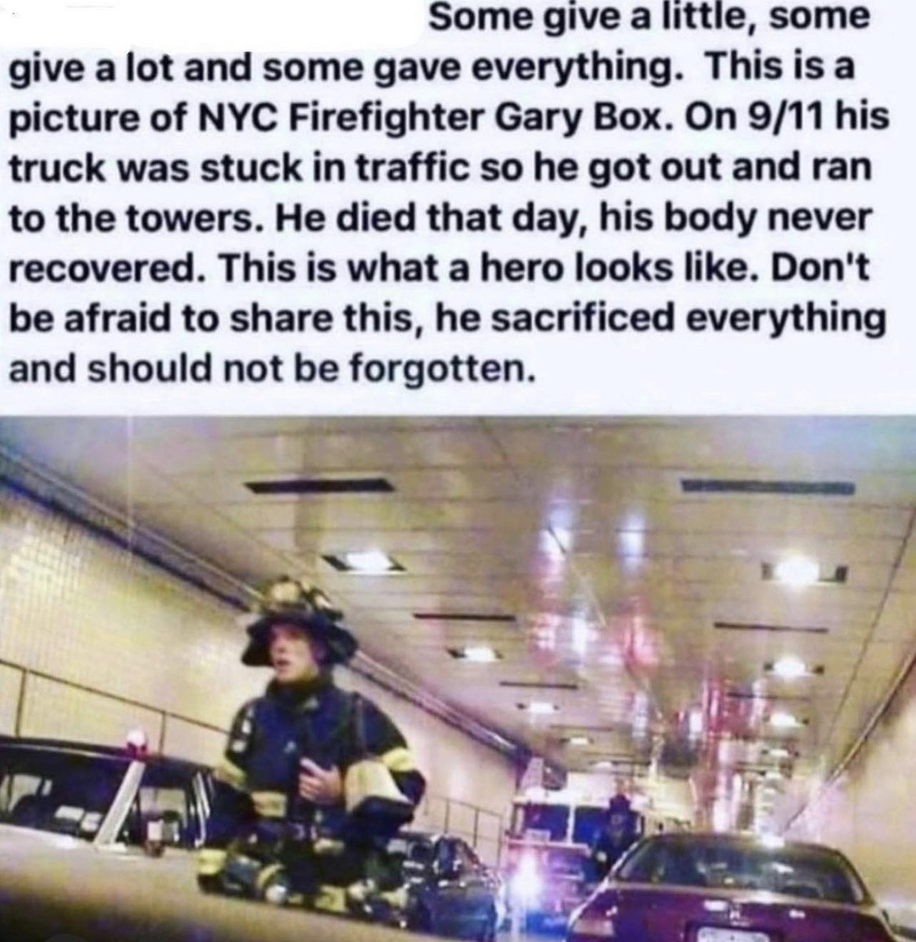 Some give a little some give a lot and some gave everything Thisisa picture of NYC Firefighter Gary Box On 911 his truck was stuck in traffic so he got out and ran to the towers He died that day his body never recovered This is what a hero looks like Dont be afraid to share this he sacrificed everything and should not be forgotten