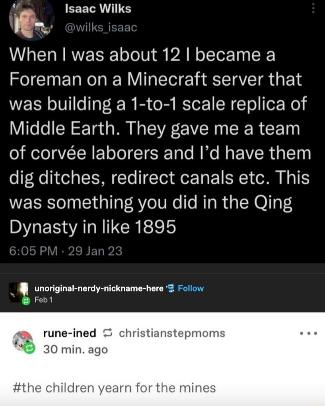 EEETR I L ERRRVE LTIV AR oTTor Ty Foreman on a Minecraft server that was building a 1 to 1 scale replica of Vilelel N Ta MR I SR VER N SR R CE T of corve laborers and Id have them dig ditches redirect canals etc This was something you did in the Qing Dynasty in like 1895 unoriginal nerdy nickname here Follow B Foo1 y rune ined christianstepmom 2 30 min ago