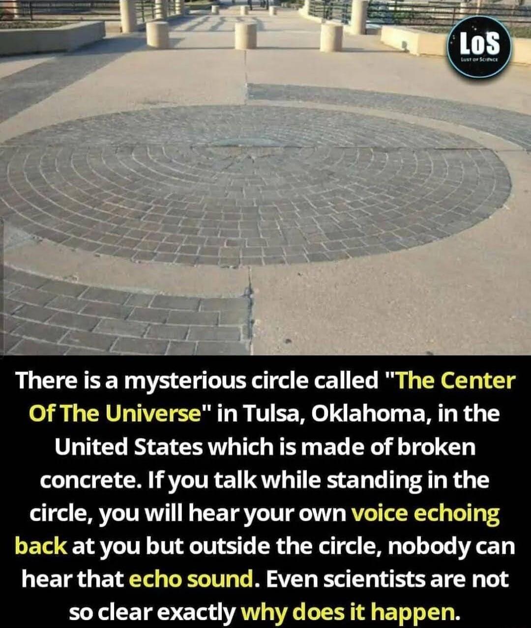 There is a mysterious circle called The Center Of The Universe in Tulsa Oklahoma in the United States which is made of broken concrete If you talk while standing in the circle you will hear your own voice echoing back at you but outside the circle nobody can hear that echo sound Even scientists are not L CETE T d VAN WG LR T BT