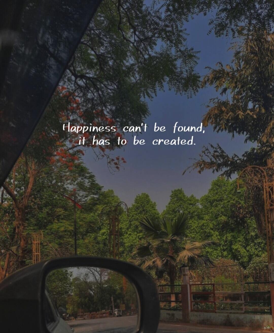 Happiness can't be found, it has to be created.