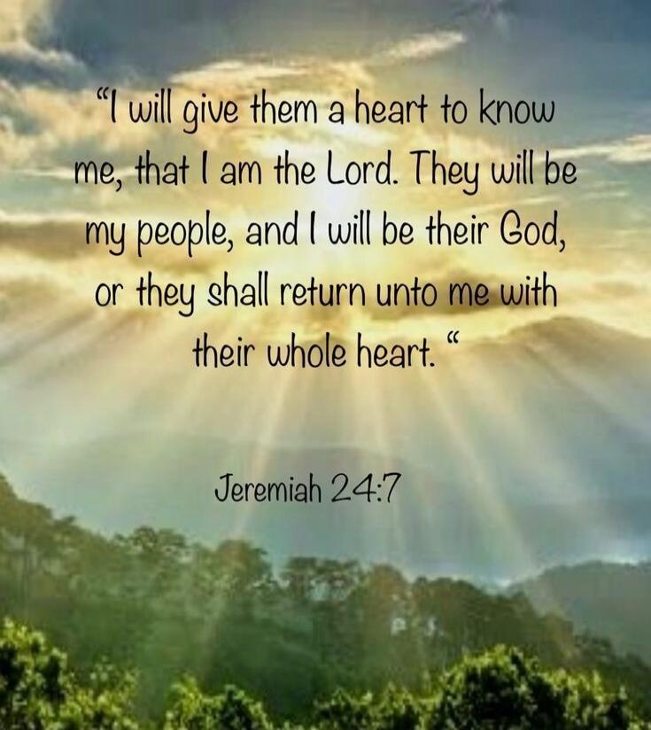 I will give them a heart to know me, that I am the Lord. They will be my people, and I will be their God, or they shall return unto me with their whole heart. Jeremiah 24:7