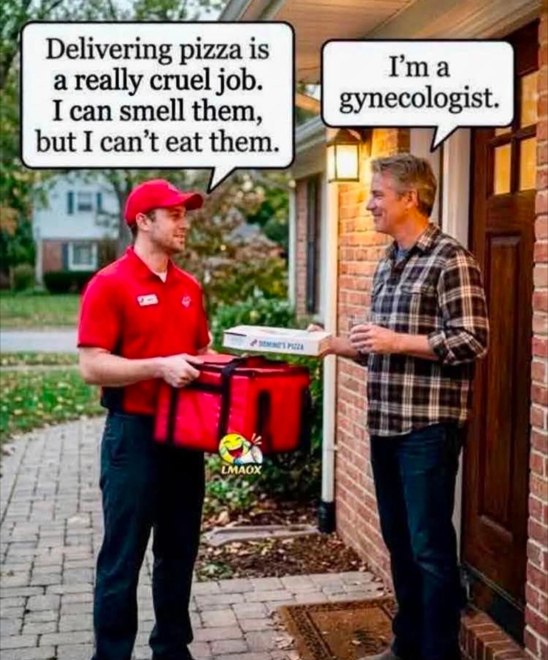 Delivering pizza is a really cruel job. I can smell them, but I can't eat them. I'm a gynecologist.