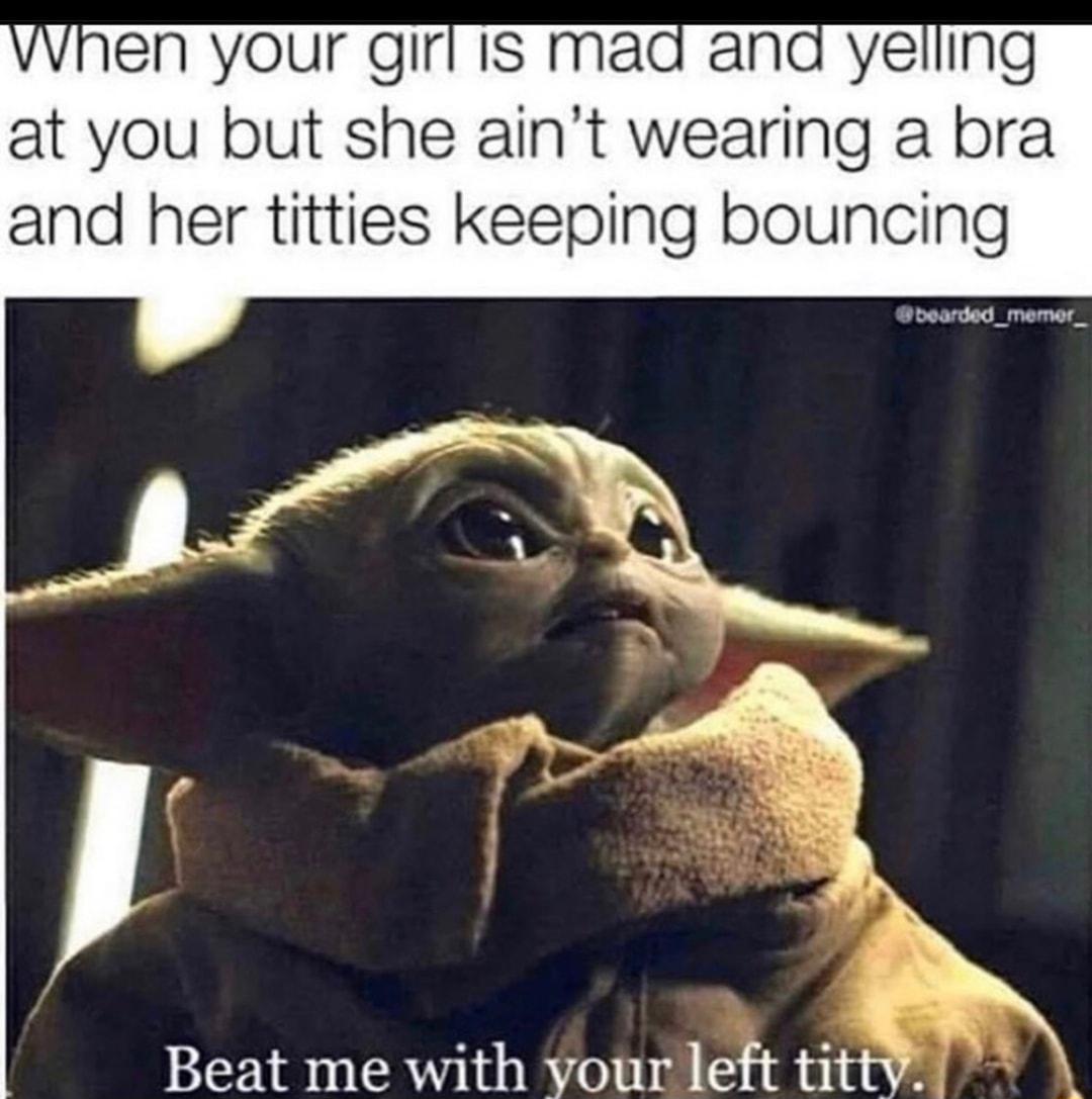 When your girfis mad and yelling at you but she aint wearing a bra and her titties keeping bouncing