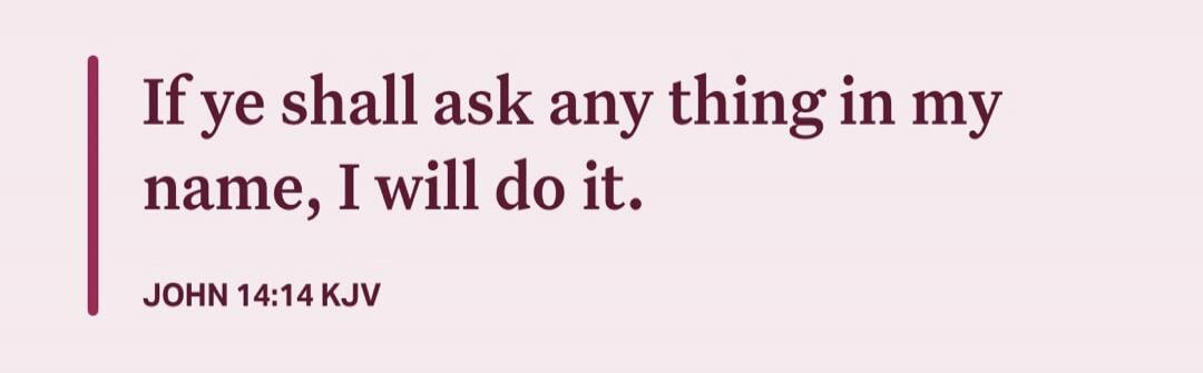 If ye shall ask any thing in my name, I will do it. JOHN 14:14 KJV