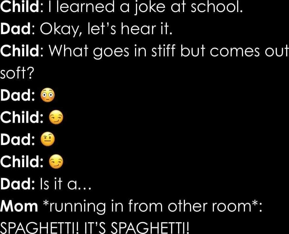 Child: I learned a joke at school. Dad: Okay, let's hear it. Child: What goes in stiff but comes out soft? Dad: 😳 Child: 😗 Dad: 🤔 Child: 😗 Dad: 😗 Mom *running in from other room*: SPAGHETTI! IT'S SPAGHETTI! 
Session ID: 1025556.