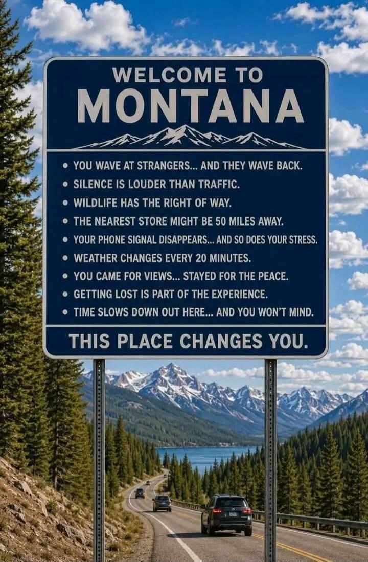 WELCOME TO MONTANA
YOU WAVE AT STRANGERS... AND THEY WAVE BACK.
SILENCE IS LOUDER THAN TRAFFIC.
WILDLIFE HAS THE RIGHT OF WAY.
THE NEAREST STORE MIGHT BE 50 MILES AWAY.
YOUR PHONE SIGNAL DISAPPEARS... AND SO DOES YOUR STRESS.
WEATHER CHANGES EVERY 20 MINUTES.
YOU CAME FOR VIEWS... STAYED FOR THE PEACE.
GETTING LOST IS PART OF THE EXPERIENCE.
TIME S