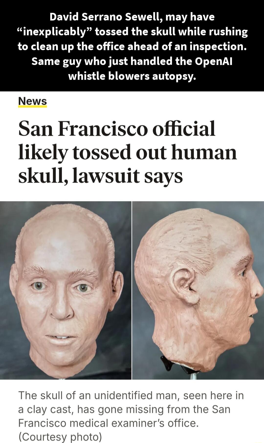 David Serrano Sewell may have inexplicably tossed the skull while rushing to clean up the office ahead of an inspection Same guy who just handled the OpenAl whistle blowers autopsy News San Francisco official likely tossed out human skull lawsuit says The skull of an unidentified man seen here in a clay cast has gone missing from the San Francisco medical examiners office Courtesy photo