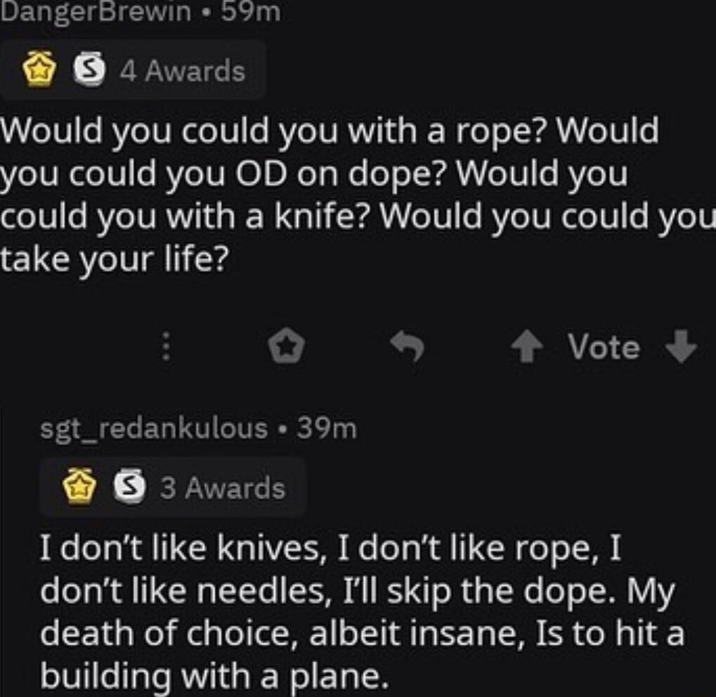 vangerbrewin 59m O 2Awards Would you could you with a rope Would you could you OD on dope Would you could you with a knife Would you could you take your life o o 4 Vote sgt_redankulous 39m O 3Awards e T N G TR R Lo T K TN feTo T dont like needles Ill skip the dope My death of choice albeit insane Is to hit a building with a plane