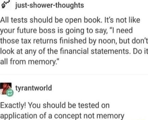 just shower thoughts All tests should be open book Its not like your future boss is going to say I need those tax returns finished by noon but dont look at any of the financial statements Do it all from memory tyrantworld Exactly You should be tested on application of a concept not memory