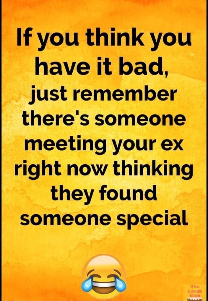 If you think you have it bad, just remember there's someone meeting your ex right now thinking they found someone special