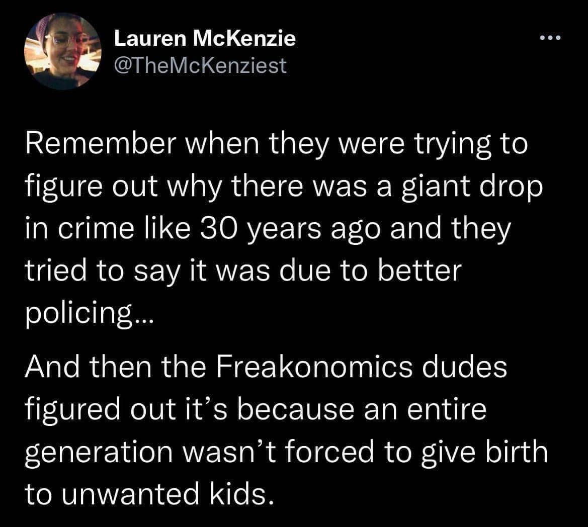 Lauren McKenzie oTheMcKenziest Remember when they were trying to figure out why there was a giant drop in crime like 30 years ago and they tried to say it was due to better policing e RGN R QTN LTy lely o e Vo1 figured out its because an entire EEREIENRVEE RS elelte RIoR Rellgig to unwanted kids