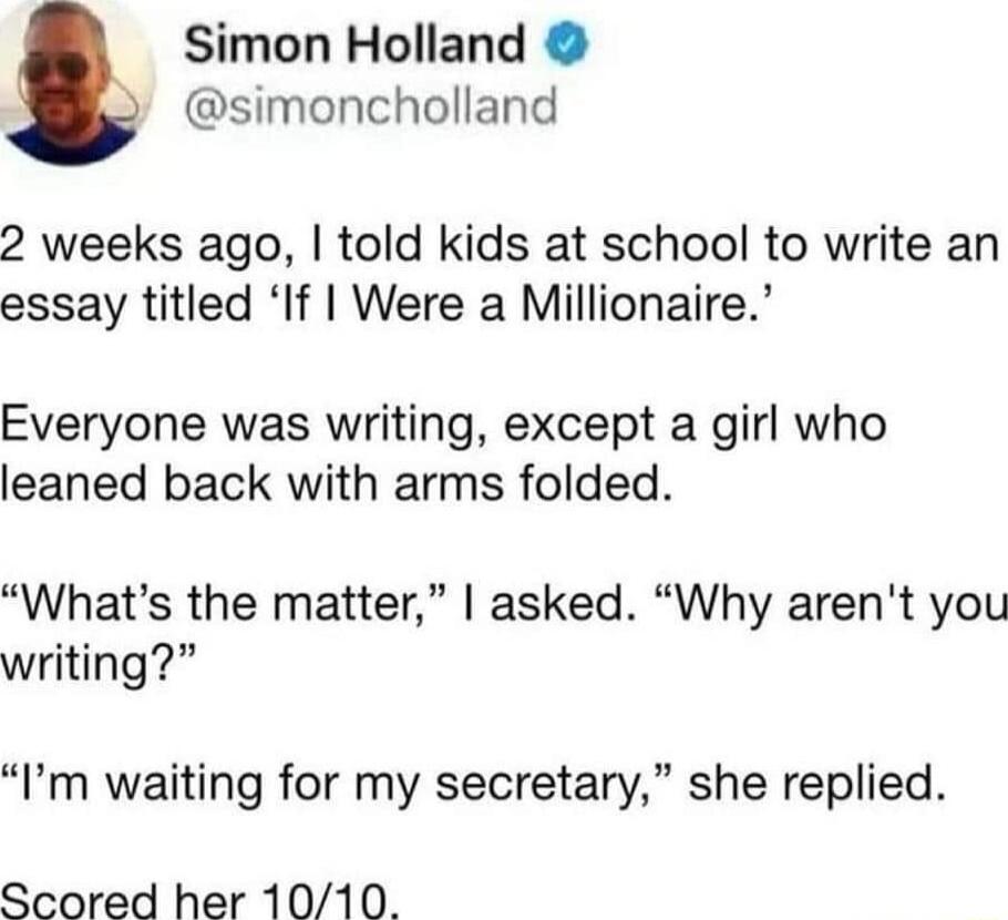 Simon Holland simoncholland 2 weeks ago told kids at school to write an essay titled If Were a Millionaire Everyone was writing except a girl who leaned back with arms folded Whats the matter asked Why arent you writing Im waiting for my secretary she replied Scored her 1010