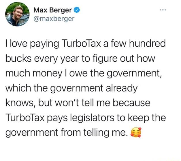 Max Berger maxberger love paying TurboTax a few hundred bucks every year to figure out how much money owe the government which the government already knows but wont tell me because TurboTax pays legislators to keep the government from telling me
